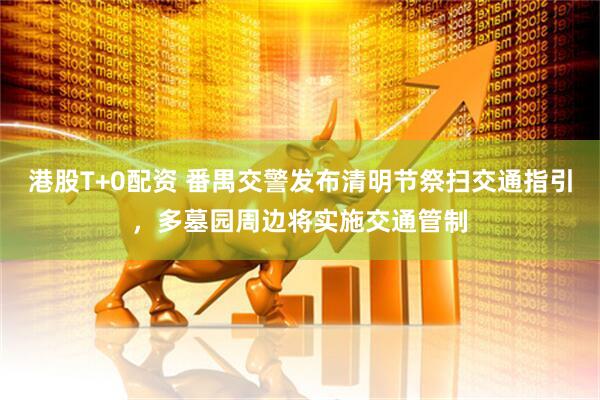 港股T+0配资 番禺交警发布清明节祭扫交通指引，多墓园周边将实施交通管制