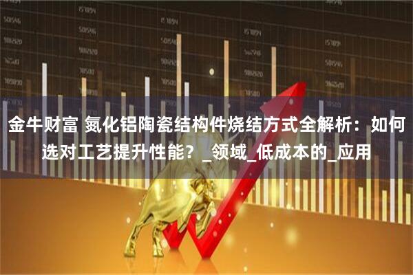金牛财富 氮化铝陶瓷结构件烧结方式全解析：如何选对工艺提升性能？_领域_低成本的_应用
