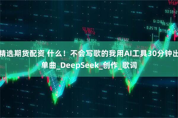 精选期货配资 什么！不会写歌的我用AI工具30分钟出单曲_DeepSeek_创作_歌词