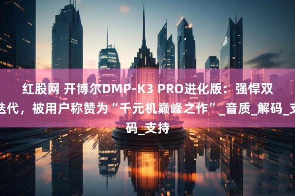 红股网 开博尔DMP-K3 PRO进化版：强悍双芯迭代，被用户称赞为“千元机巅峰之作”_音质_解码_支持