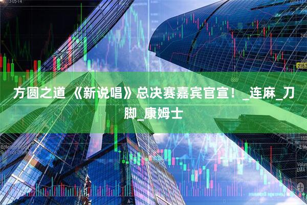 方圆之道 《新说唱》总决赛嘉宾官宣！_连麻_刀脚_康姆士