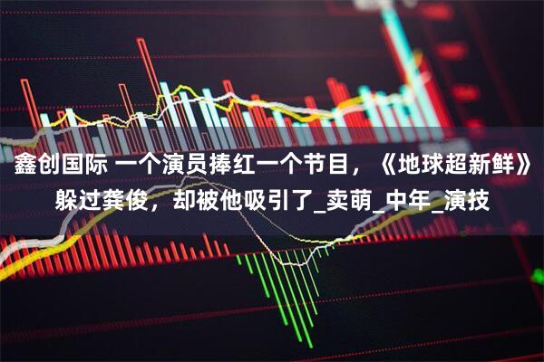 鑫创国际 一个演员捧红一个节目，《地球超新鲜》躲过龚俊，却被他吸引了_卖萌_中年_演技