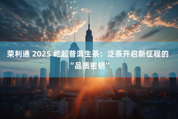 荣利通 2025 屹起普洱生茶：泛茶开启新征程的 “品质密钥”