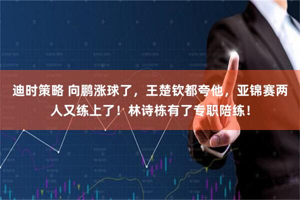 迪时策略 向鹏涨球了，王楚钦都夸他，亚锦赛两人又练上了！林诗栋有了专职陪练！