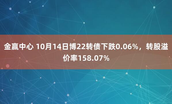 金赢中心 10月14日博22转债下跌0.06%，转股溢价率158.07%