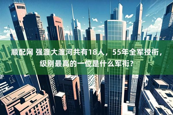 顺配网 强渡大渡河共有18人，55年全军授衔，级别最高的一位是什么军衔？