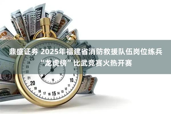 鼎盛证券 2025年福建省消防救援队伍岗位练兵“龙虎榜”比武竞赛火热开赛