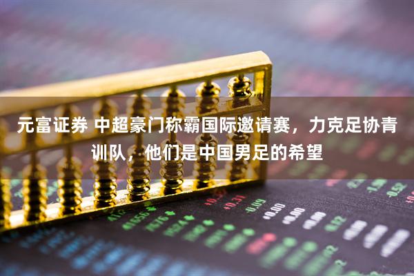 元富证券 中超豪门称霸国际邀请赛，力克足协青训队，他们是中国男足的希望