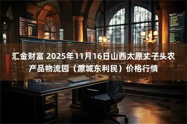 汇金财富 2025年11月16日山西太原丈子头农产品物流园（原城东利民）价格行情