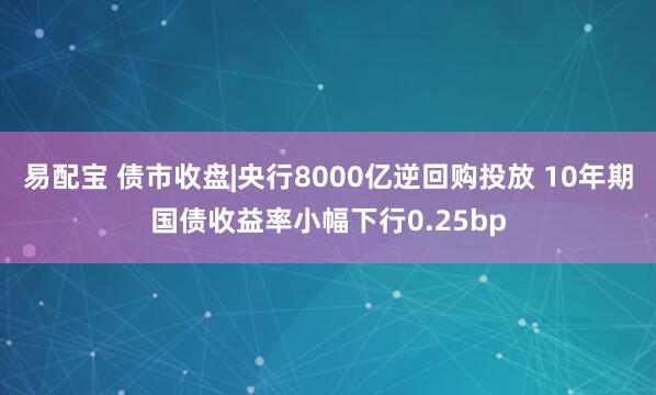 易配宝 债市收盘|央行8000亿逆回购投放 10年期国债收益率小幅下行0.25bp