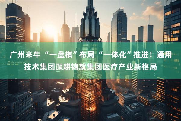 广州米牛 “一盘棋”布局 “一体化”推进！通用技术集团深耕铸就集团医疗产业新格局