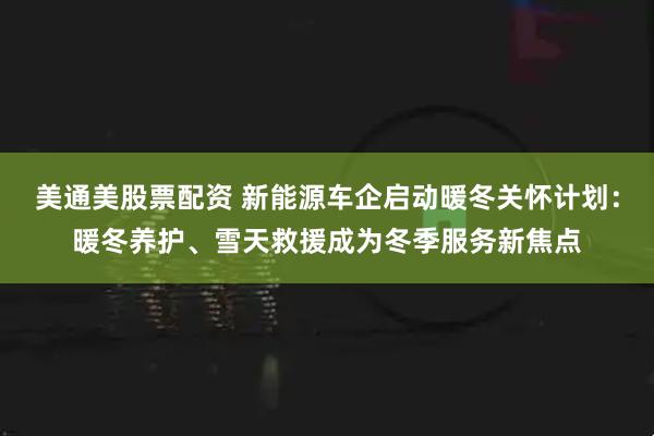 美通美股票配资 新能源车企启动暖冬关怀计划：暖冬养护、雪天救援成为冬季服务新焦点