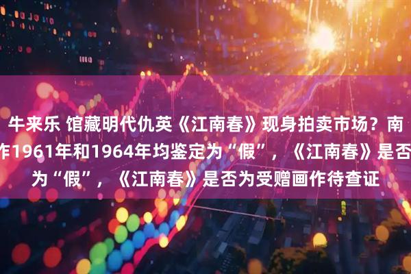 牛来乐 馆藏明代仇英《江南春》现身拍卖市场？南京博物院：5幅画作1961年和1964年均鉴定为“假”，《江南春》是否为受赠画作待查证