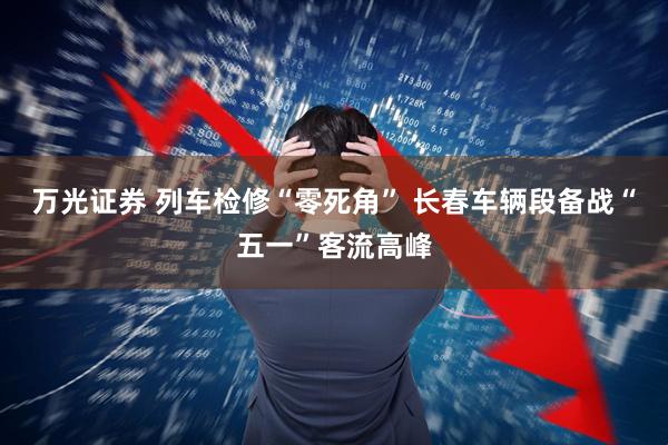 万光证券 列车检修“零死角” 长春车辆段备战“五一”客流高峰