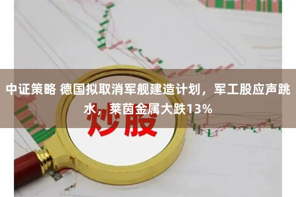 中证策略 德国拟取消军舰建造计划，军工股应声跳水，莱茵金属大跌13%